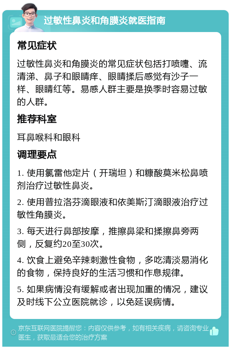 过敏性鼻炎和角膜炎就医指南 常见症状 过敏性鼻炎和角膜炎的常见症状包括打喷嚏、流清涕、鼻子和眼睛痒、眼睛揉后感觉有沙子一样、眼睛红等。易感人群主要是换季时容易过敏的人群。 推荐科室 耳鼻喉科和眼科 调理要点 1. 使用氯雷他定片（开瑞坦）和糠酸莫米松鼻喷剂治疗过敏性鼻炎。 2. 使用普拉洛芬滴眼液和依美斯汀滴眼液治疗过敏性角膜炎。 3. 每天进行鼻部按摩，推擦鼻梁和揉擦鼻旁两侧，反复约20至30次。 4. 饮食上避免辛辣刺激性食物，多吃清淡易消化的食物，保持良好的生活习惯和作息规律。 5. 如果病情没有缓解或者出现加重的情况，建议及时线下公立医院就诊，以免延误病情。