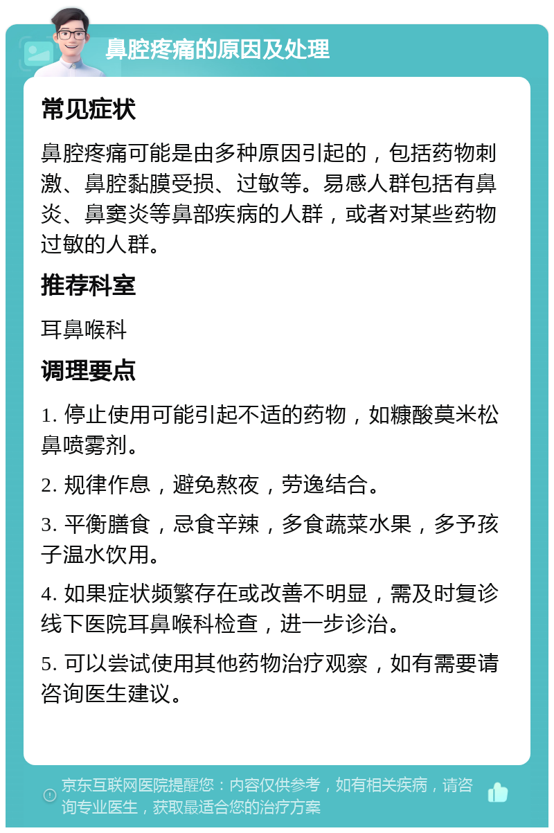 鼻腔疼痛的原因及处理 常见症状 鼻腔疼痛可能是由多种原因引起的，包括药物刺激、鼻腔黏膜受损、过敏等。易感人群包括有鼻炎、鼻窦炎等鼻部疾病的人群，或者对某些药物过敏的人群。 推荐科室 耳鼻喉科 调理要点 1. 停止使用可能引起不适的药物，如糠酸莫米松鼻喷雾剂。 2. 规律作息，避免熬夜，劳逸结合。 3. 平衡膳食，忌食辛辣，多食蔬菜水果，多予孩子温水饮用。 4. 如果症状频繁存在或改善不明显，需及时复诊线下医院耳鼻喉科检查，进一步诊治。 5. 可以尝试使用其他药物治疗观察，如有需要请咨询医生建议。