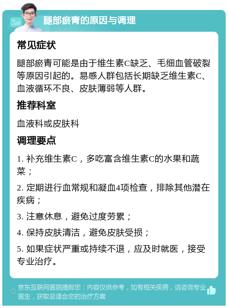 腿部瘀青的原因与调理 常见症状 腿部瘀青可能是由于维生素C缺乏、毛细血管破裂等原因引起的。易感人群包括长期缺乏维生素C、血液循环不良、皮肤薄弱等人群。 推荐科室 血液科或皮肤科 调理要点 1. 补充维生素C，多吃富含维生素C的水果和蔬菜； 2. 定期进行血常规和凝血4项检查，排除其他潜在疾病； 3. 注意休息，避免过度劳累； 4. 保持皮肤清洁，避免皮肤受损； 5. 如果症状严重或持续不退，应及时就医，接受专业治疗。