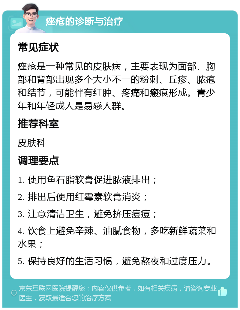 痤疮的诊断与治疗 常见症状 痤疮是一种常见的皮肤病，主要表现为面部、胸部和背部出现多个大小不一的粉刺、丘疹、脓疱和结节，可能伴有红肿、疼痛和瘢痕形成。青少年和年轻成人是易感人群。 推荐科室 皮肤科 调理要点 1. 使用鱼石脂软膏促进脓液排出； 2. 排出后使用红霉素软膏消炎； 3. 注意清洁卫生，避免挤压痘痘； 4. 饮食上避免辛辣、油腻食物，多吃新鲜蔬菜和水果； 5. 保持良好的生活习惯，避免熬夜和过度压力。