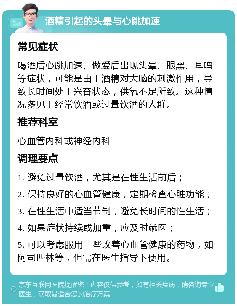 酒精引起的头晕与心跳加速 常见症状 喝酒后心跳加速、做爱后出现头晕、眼黑、耳鸣等症状，可能是由于酒精对大脑的刺激作用，导致长时间处于兴奋状态，供氧不足所致。这种情况多见于经常饮酒或过量饮酒的人群。 推荐科室 心血管内科或神经内科 调理要点 1. 避免过量饮酒，尤其是在性生活前后； 2. 保持良好的心血管健康，定期检查心脏功能； 3. 在性生活中适当节制，避免长时间的性生活； 4. 如果症状持续或加重，应及时就医； 5. 可以考虑服用一些改善心血管健康的药物，如阿司匹林等，但需在医生指导下使用。