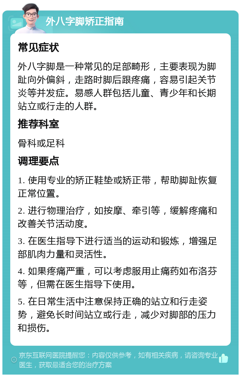 外八字脚矫正指南 常见症状 外八字脚是一种常见的足部畸形，主要表现为脚趾向外偏斜，走路时脚后跟疼痛，容易引起关节炎等并发症。易感人群包括儿童、青少年和长期站立或行走的人群。 推荐科室 骨科或足科 调理要点 1. 使用专业的矫正鞋垫或矫正带，帮助脚趾恢复正常位置。 2. 进行物理治疗，如按摩、牵引等，缓解疼痛和改善关节活动度。 3. 在医生指导下进行适当的运动和锻炼，增强足部肌肉力量和灵活性。 4. 如果疼痛严重，可以考虑服用止痛药如布洛芬等，但需在医生指导下使用。 5. 在日常生活中注意保持正确的站立和行走姿势，避免长时间站立或行走，减少对脚部的压力和损伤。