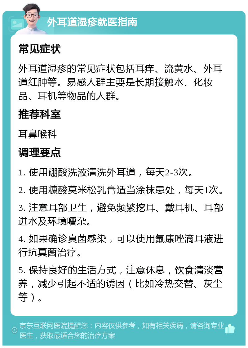 外耳道湿疹就医指南 常见症状 外耳道湿疹的常见症状包括耳痒、流黄水、外耳道红肿等。易感人群主要是长期接触水、化妆品、耳机等物品的人群。 推荐科室 耳鼻喉科 调理要点 1. 使用硼酸洗液清洗外耳道，每天2-3次。 2. 使用糠酸莫米松乳膏适当涂抹患处，每天1次。 3. 注意耳部卫生，避免频繁挖耳、戴耳机、耳部进水及环境嘈杂。 4. 如果确诊真菌感染，可以使用氟康唑滴耳液进行抗真菌治疗。 5. 保持良好的生活方式，注意休息，饮食清淡营养，减少引起不适的诱因（比如冷热交替、灰尘等）。