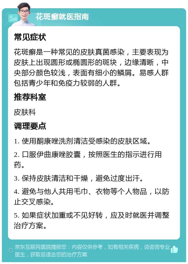 花斑癣就医指南 常见症状 花斑癣是一种常见的皮肤真菌感染，主要表现为皮肤上出现圆形或椭圆形的斑块，边缘清晰，中央部分颜色较浅，表面有细小的鳞屑。易感人群包括青少年和免疫力较弱的人群。 推荐科室 皮肤科 调理要点 1. 使用酮康唑洗剂清洁受感染的皮肤区域。 2. 口服伊曲康唑胶囊，按照医生的指示进行用药。 3. 保持皮肤清洁和干燥，避免过度出汗。 4. 避免与他人共用毛巾、衣物等个人物品，以防止交叉感染。 5. 如果症状加重或不见好转，应及时就医并调整治疗方案。