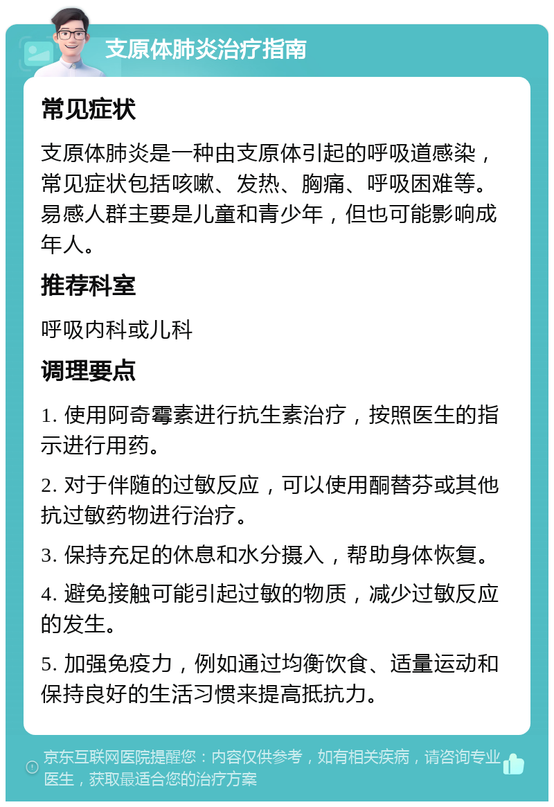 支原体肺炎治疗指南 常见症状 支原体肺炎是一种由支原体引起的呼吸道感染，常见症状包括咳嗽、发热、胸痛、呼吸困难等。易感人群主要是儿童和青少年，但也可能影响成年人。 推荐科室 呼吸内科或儿科 调理要点 1. 使用阿奇霉素进行抗生素治疗，按照医生的指示进行用药。 2. 对于伴随的过敏反应，可以使用酮替芬或其他抗过敏药物进行治疗。 3. 保持充足的休息和水分摄入，帮助身体恢复。 4. 避免接触可能引起过敏的物质，减少过敏反应的发生。 5. 加强免疫力，例如通过均衡饮食、适量运动和保持良好的生活习惯来提高抵抗力。