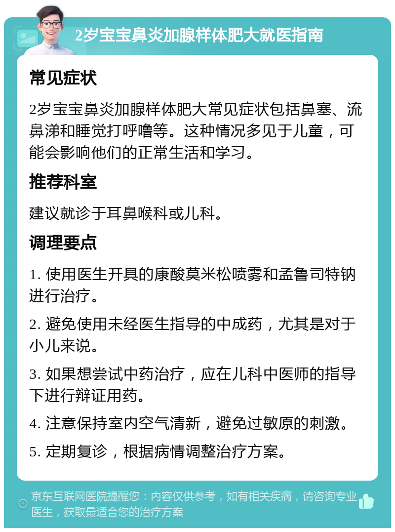 2岁宝宝鼻炎加腺样体肥大就医指南 常见症状 2岁宝宝鼻炎加腺样体肥大常见症状包括鼻塞、流鼻涕和睡觉打呼噜等。这种情况多见于儿童，可能会影响他们的正常生活和学习。 推荐科室 建议就诊于耳鼻喉科或儿科。 调理要点 1. 使用医生开具的康酸莫米松喷雾和孟鲁司特钠进行治疗。 2. 避免使用未经医生指导的中成药，尤其是对于小儿来说。 3. 如果想尝试中药治疗，应在儿科中医师的指导下进行辩证用药。 4. 注意保持室内空气清新，避免过敏原的刺激。 5. 定期复诊，根据病情调整治疗方案。