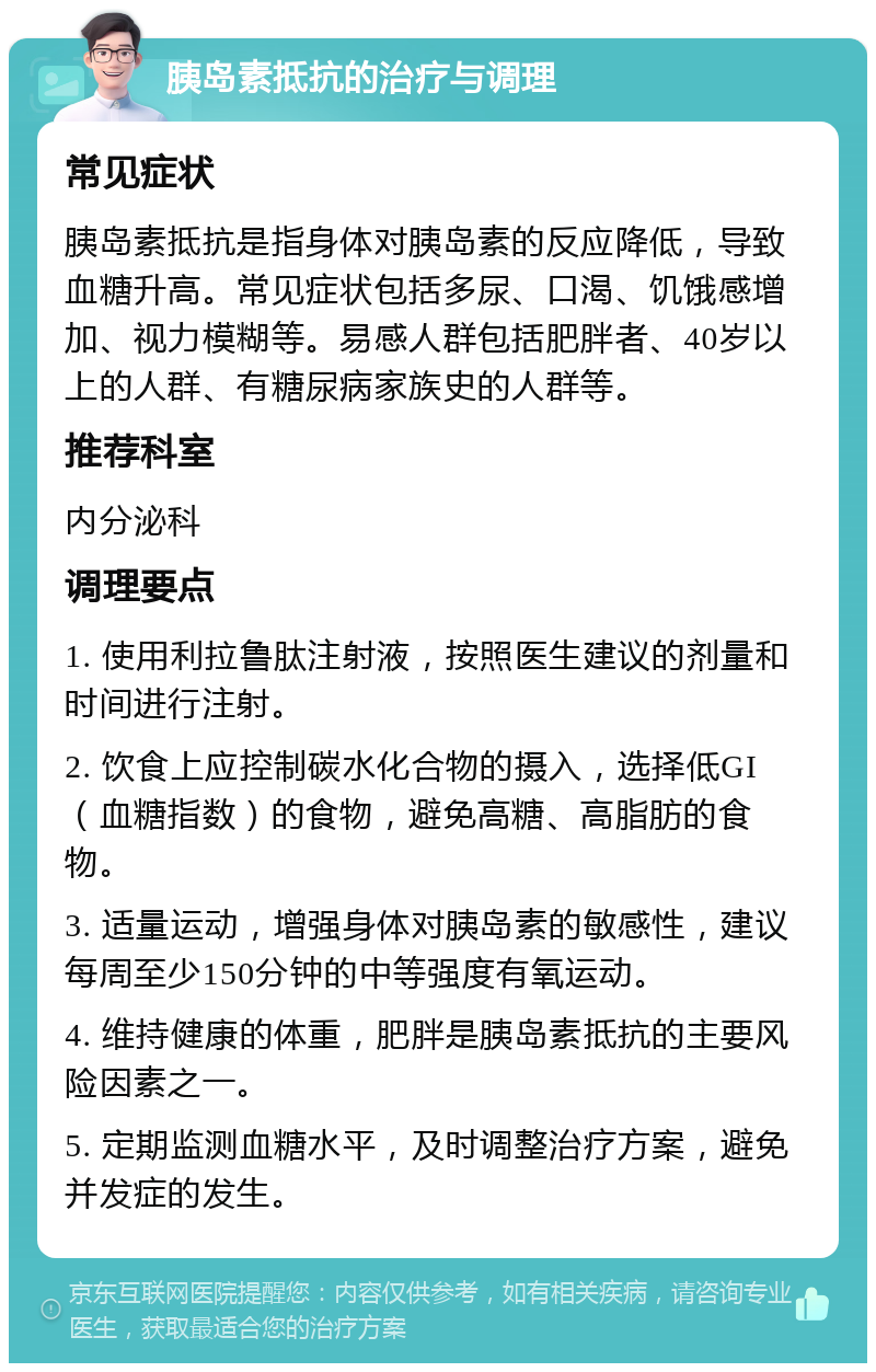 胰岛素抵抗的治疗与调理 常见症状 胰岛素抵抗是指身体对胰岛素的反应降低，导致血糖升高。常见症状包括多尿、口渴、饥饿感增加、视力模糊等。易感人群包括肥胖者、40岁以上的人群、有糖尿病家族史的人群等。 推荐科室 内分泌科 调理要点 1. 使用利拉鲁肽注射液，按照医生建议的剂量和时间进行注射。 2. 饮食上应控制碳水化合物的摄入，选择低GI（血糖指数）的食物，避免高糖、高脂肪的食物。 3. 适量运动，增强身体对胰岛素的敏感性，建议每周至少150分钟的中等强度有氧运动。 4. 维持健康的体重，肥胖是胰岛素抵抗的主要风险因素之一。 5. 定期监测血糖水平，及时调整治疗方案，避免并发症的发生。