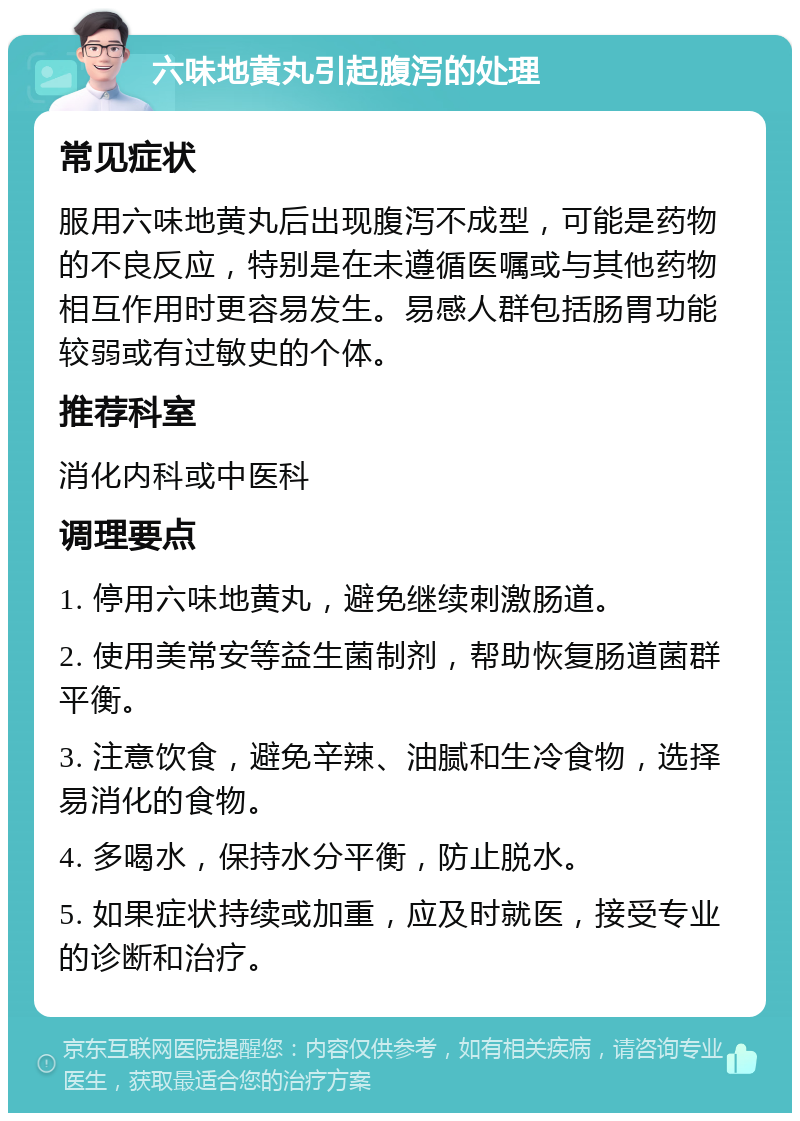 六味地黄丸引起腹泻的处理 常见症状 服用六味地黄丸后出现腹泻不成型，可能是药物的不良反应，特别是在未遵循医嘱或与其他药物相互作用时更容易发生。易感人群包括肠胃功能较弱或有过敏史的个体。 推荐科室 消化内科或中医科 调理要点 1. 停用六味地黄丸，避免继续刺激肠道。 2. 使用美常安等益生菌制剂，帮助恢复肠道菌群平衡。 3. 注意饮食，避免辛辣、油腻和生冷食物，选择易消化的食物。 4. 多喝水，保持水分平衡，防止脱水。 5. 如果症状持续或加重，应及时就医，接受专业的诊断和治疗。