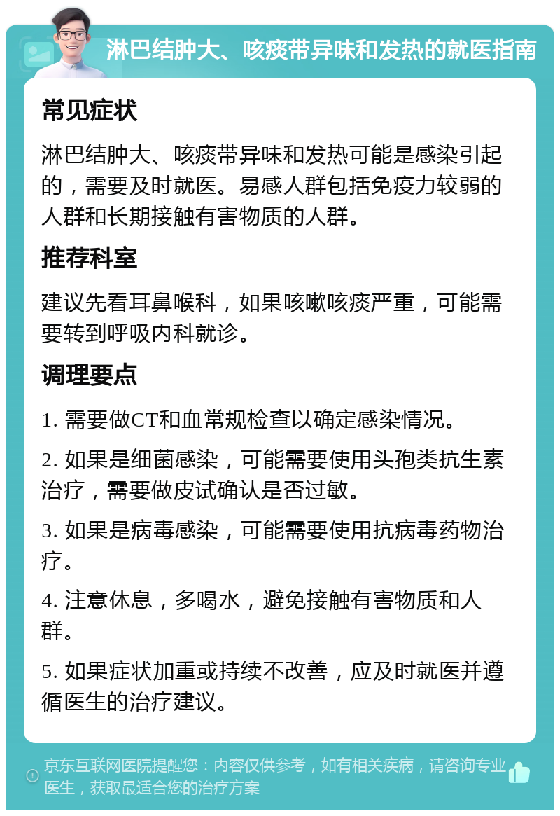 淋巴结肿大、咳痰带异味和发热的就医指南 常见症状 淋巴结肿大、咳痰带异味和发热可能是感染引起的，需要及时就医。易感人群包括免疫力较弱的人群和长期接触有害物质的人群。 推荐科室 建议先看耳鼻喉科，如果咳嗽咳痰严重，可能需要转到呼吸内科就诊。 调理要点 1. 需要做CT和血常规检查以确定感染情况。 2. 如果是细菌感染，可能需要使用头孢类抗生素治疗，需要做皮试确认是否过敏。 3. 如果是病毒感染，可能需要使用抗病毒药物治疗。 4. 注意休息，多喝水，避免接触有害物质和人群。 5. 如果症状加重或持续不改善，应及时就医并遵循医生的治疗建议。