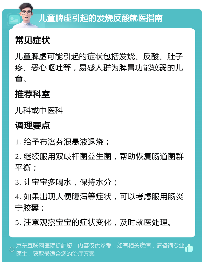 儿童脾虚引起的发烧反酸就医指南 常见症状 儿童脾虚可能引起的症状包括发烧、反酸、肚子疼、恶心呕吐等，易感人群为脾胃功能较弱的儿童。 推荐科室 儿科或中医科 调理要点 1. 给予布洛芬混悬液退烧； 2. 继续服用双歧杆菌益生菌，帮助恢复肠道菌群平衡； 3. 让宝宝多喝水，保持水分； 4. 如果出现大便腹泻等症状，可以考虑服用肠炎宁胶囊； 5. 注意观察宝宝的症状变化，及时就医处理。