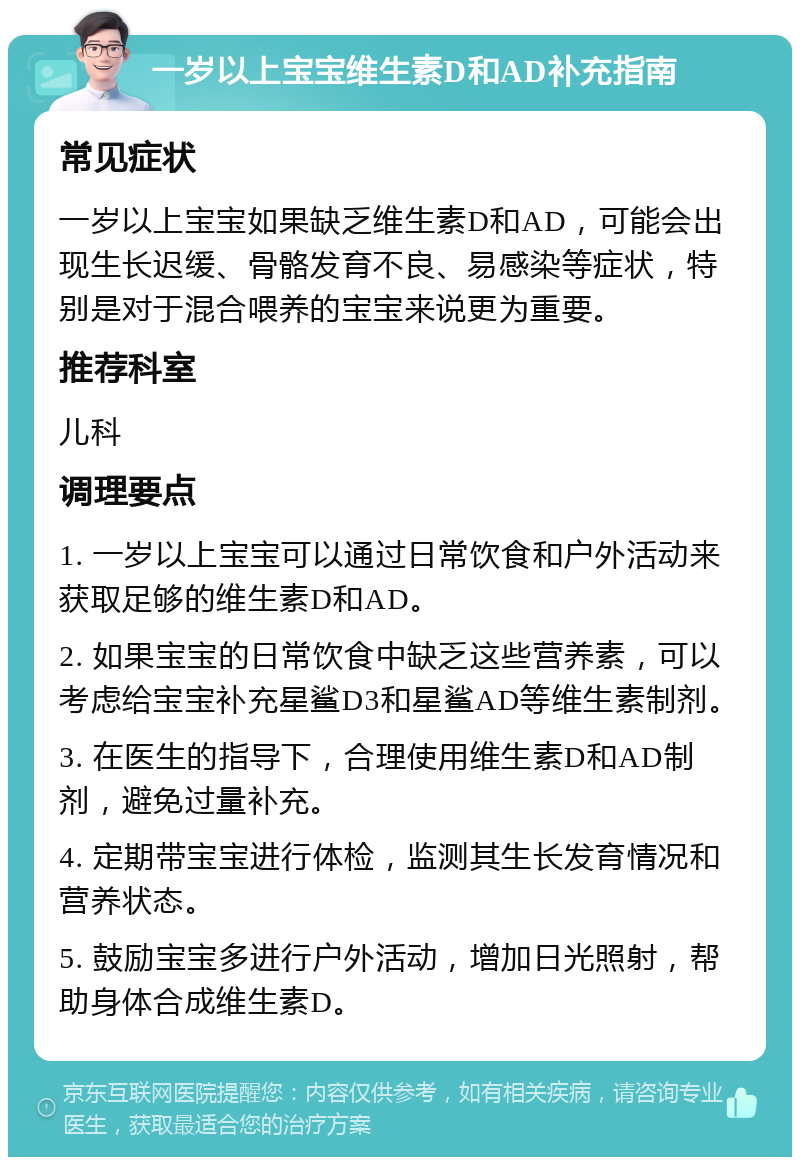 一岁以上宝宝维生素D和AD补充指南 常见症状 一岁以上宝宝如果缺乏维生素D和AD，可能会出现生长迟缓、骨骼发育不良、易感染等症状，特别是对于混合喂养的宝宝来说更为重要。 推荐科室 儿科 调理要点 1. 一岁以上宝宝可以通过日常饮食和户外活动来获取足够的维生素D和AD。 2. 如果宝宝的日常饮食中缺乏这些营养素，可以考虑给宝宝补充星鲨D3和星鲨AD等维生素制剂。 3. 在医生的指导下，合理使用维生素D和AD制剂，避免过量补充。 4. 定期带宝宝进行体检，监测其生长发育情况和营养状态。 5. 鼓励宝宝多进行户外活动，增加日光照射，帮助身体合成维生素D。