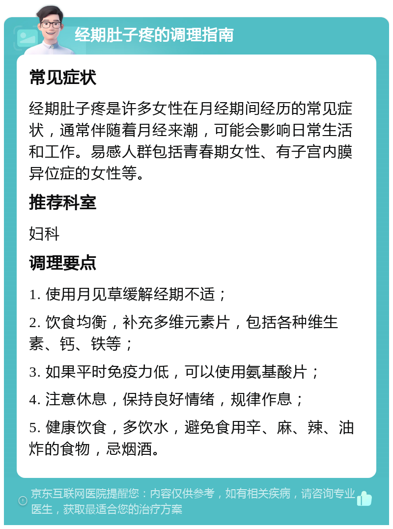 经期肚子疼的调理指南 常见症状 经期肚子疼是许多女性在月经期间经历的常见症状，通常伴随着月经来潮，可能会影响日常生活和工作。易感人群包括青春期女性、有子宫内膜异位症的女性等。 推荐科室 妇科 调理要点 1. 使用月见草缓解经期不适； 2. 饮食均衡，补充多维元素片，包括各种维生素、钙、铁等； 3. 如果平时免疫力低，可以使用氨基酸片； 4. 注意休息，保持良好情绪，规律作息； 5. 健康饮食，多饮水，避免食用辛、麻、辣、油炸的食物，忌烟酒。