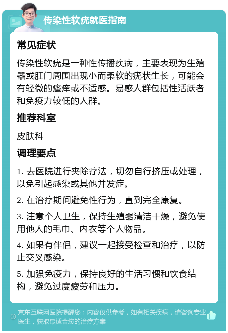 传染性软疣就医指南 常见症状 传染性软疣是一种性传播疾病，主要表现为生殖器或肛门周围出现小而柔软的疣状生长，可能会有轻微的瘙痒或不适感。易感人群包括性活跃者和免疫力较低的人群。 推荐科室 皮肤科 调理要点 1. 去医院进行夹除疗法，切勿自行挤压或处理，以免引起感染或其他并发症。 2. 在治疗期间避免性行为，直到完全康复。 3. 注意个人卫生，保持生殖器清洁干燥，避免使用他人的毛巾、内衣等个人物品。 4. 如果有伴侣，建议一起接受检查和治疗，以防止交叉感染。 5. 加强免疫力，保持良好的生活习惯和饮食结构，避免过度疲劳和压力。