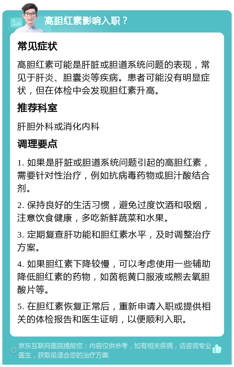 高胆红素影响入职？ 常见症状 高胆红素可能是肝脏或胆道系统问题的表现，常见于肝炎、胆囊炎等疾病。患者可能没有明显症状，但在体检中会发现胆红素升高。 推荐科室 肝胆外科或消化内科 调理要点 1. 如果是肝脏或胆道系统问题引起的高胆红素，需要针对性治疗，例如抗病毒药物或胆汁酸结合剂。 2. 保持良好的生活习惯，避免过度饮酒和吸烟，注意饮食健康，多吃新鲜蔬菜和水果。 3. 定期复查肝功能和胆红素水平，及时调整治疗方案。 4. 如果胆红素下降较慢，可以考虑使用一些辅助降低胆红素的药物，如茵栀黄口服液或熊去氧胆酸片等。 5. 在胆红素恢复正常后，重新申请入职或提供相关的体检报告和医生证明，以便顺利入职。