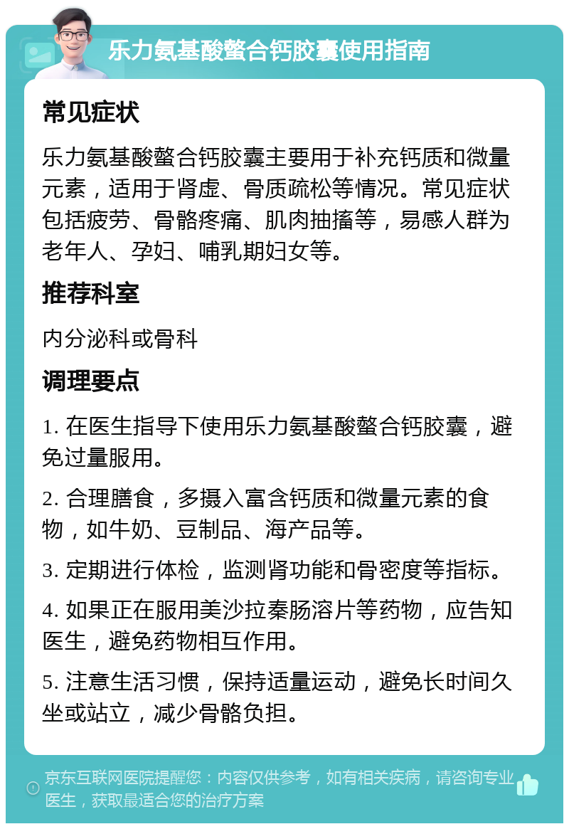 乐力氨基酸螫合钙胶囊使用指南 常见症状 乐力氨基酸螫合钙胶囊主要用于补充钙质和微量元素，适用于肾虚、骨质疏松等情况。常见症状包括疲劳、骨骼疼痛、肌肉抽搐等，易感人群为老年人、孕妇、哺乳期妇女等。 推荐科室 内分泌科或骨科 调理要点 1. 在医生指导下使用乐力氨基酸螫合钙胶囊，避免过量服用。 2. 合理膳食，多摄入富含钙质和微量元素的食物，如牛奶、豆制品、海产品等。 3. 定期进行体检，监测肾功能和骨密度等指标。 4. 如果正在服用美沙拉秦肠溶片等药物，应告知医生，避免药物相互作用。 5. 注意生活习惯，保持适量运动，避免长时间久坐或站立，减少骨骼负担。