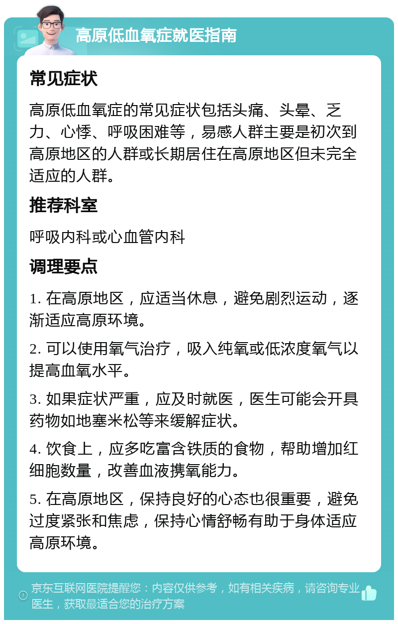 高原低血氧症就医指南 常见症状 高原低血氧症的常见症状包括头痛、头晕、乏力、心悸、呼吸困难等，易感人群主要是初次到高原地区的人群或长期居住在高原地区但未完全适应的人群。 推荐科室 呼吸内科或心血管内科 调理要点 1. 在高原地区，应适当休息，避免剧烈运动，逐渐适应高原环境。 2. 可以使用氧气治疗，吸入纯氧或低浓度氧气以提高血氧水平。 3. 如果症状严重，应及时就医，医生可能会开具药物如地塞米松等来缓解症状。 4. 饮食上，应多吃富含铁质的食物，帮助增加红细胞数量，改善血液携氧能力。 5. 在高原地区，保持良好的心态也很重要，避免过度紧张和焦虑，保持心情舒畅有助于身体适应高原环境。