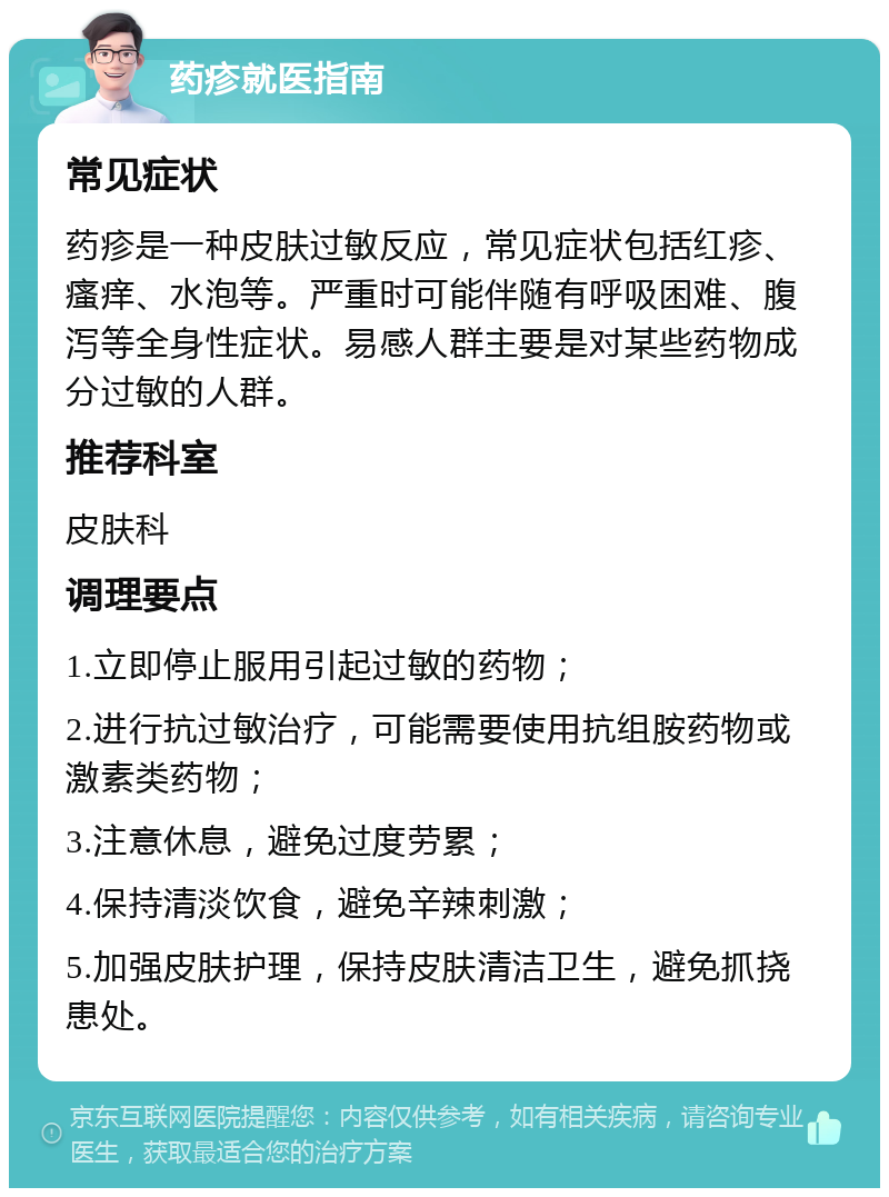 药疹就医指南 常见症状 药疹是一种皮肤过敏反应，常见症状包括红疹、瘙痒、水泡等。严重时可能伴随有呼吸困难、腹泻等全身性症状。易感人群主要是对某些药物成分过敏的人群。 推荐科室 皮肤科 调理要点 1.立即停止服用引起过敏的药物； 2.进行抗过敏治疗，可能需要使用抗组胺药物或激素类药物； 3.注意休息，避免过度劳累； 4.保持清淡饮食，避免辛辣刺激； 5.加强皮肤护理，保持皮肤清洁卫生，避免抓挠患处。