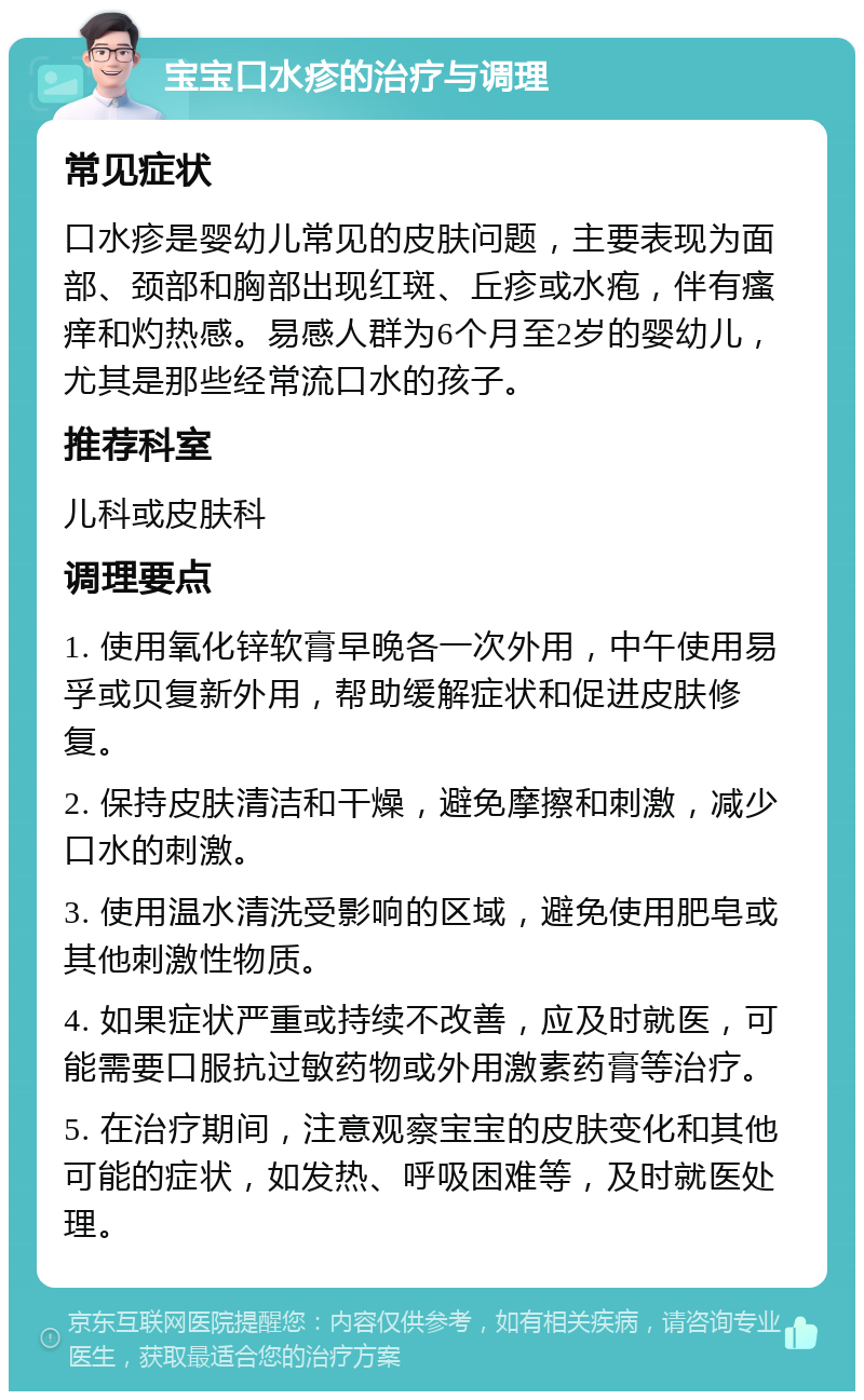 宝宝口水疹的治疗与调理 常见症状 口水疹是婴幼儿常见的皮肤问题，主要表现为面部、颈部和胸部出现红斑、丘疹或水疱，伴有瘙痒和灼热感。易感人群为6个月至2岁的婴幼儿，尤其是那些经常流口水的孩子。 推荐科室 儿科或皮肤科 调理要点 1. 使用氧化锌软膏早晚各一次外用，中午使用易孚或贝复新外用，帮助缓解症状和促进皮肤修复。 2. 保持皮肤清洁和干燥，避免摩擦和刺激，减少口水的刺激。 3. 使用温水清洗受影响的区域，避免使用肥皂或其他刺激性物质。 4. 如果症状严重或持续不改善，应及时就医，可能需要口服抗过敏药物或外用激素药膏等治疗。 5. 在治疗期间，注意观察宝宝的皮肤变化和其他可能的症状，如发热、呼吸困难等，及时就医处理。