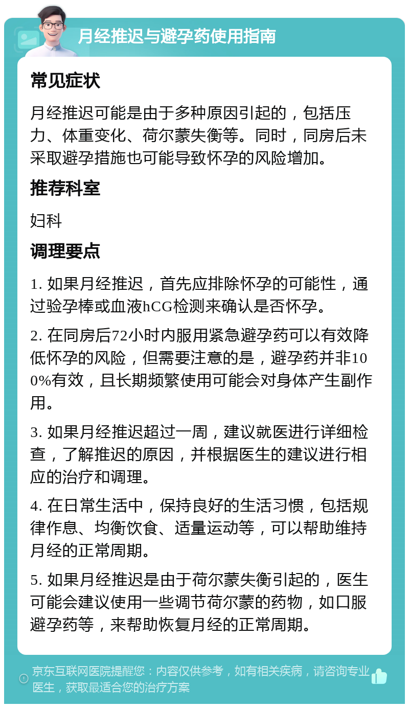 月经推迟与避孕药使用指南 常见症状 月经推迟可能是由于多种原因引起的，包括压力、体重变化、荷尔蒙失衡等。同时，同房后未采取避孕措施也可能导致怀孕的风险增加。 推荐科室 妇科 调理要点 1. 如果月经推迟，首先应排除怀孕的可能性，通过验孕棒或血液hCG检测来确认是否怀孕。 2. 在同房后72小时内服用紧急避孕药可以有效降低怀孕的风险，但需要注意的是，避孕药并非100%有效，且长期频繁使用可能会对身体产生副作用。 3. 如果月经推迟超过一周，建议就医进行详细检查，了解推迟的原因，并根据医生的建议进行相应的治疗和调理。 4. 在日常生活中，保持良好的生活习惯，包括规律作息、均衡饮食、适量运动等，可以帮助维持月经的正常周期。 5. 如果月经推迟是由于荷尔蒙失衡引起的，医生可能会建议使用一些调节荷尔蒙的药物，如口服避孕药等，来帮助恢复月经的正常周期。