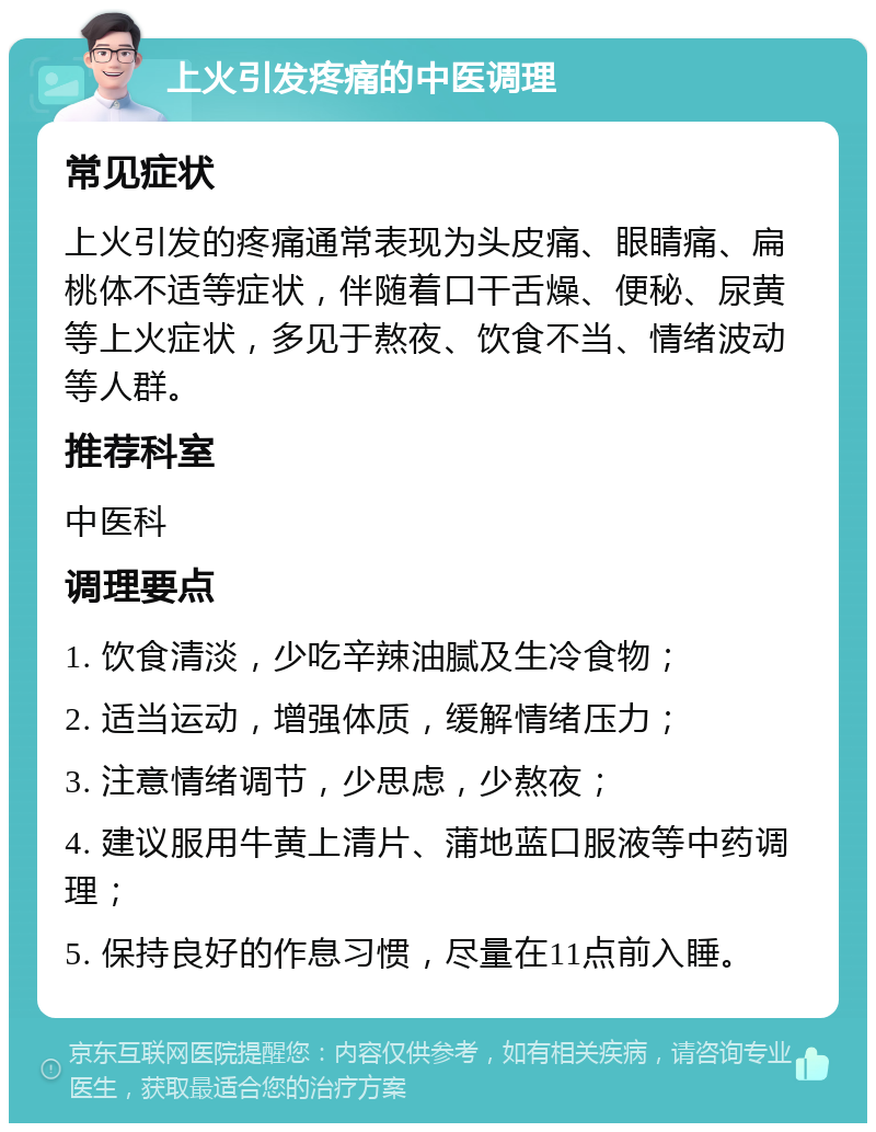 上火引发疼痛的中医调理 常见症状 上火引发的疼痛通常表现为头皮痛、眼睛痛、扁桃体不适等症状，伴随着口干舌燥、便秘、尿黄等上火症状，多见于熬夜、饮食不当、情绪波动等人群。 推荐科室 中医科 调理要点 1. 饮食清淡，少吃辛辣油腻及生冷食物； 2. 适当运动，增强体质，缓解情绪压力； 3. 注意情绪调节，少思虑，少熬夜； 4. 建议服用牛黄上清片、蒲地蓝口服液等中药调理； 5. 保持良好的作息习惯，尽量在11点前入睡。