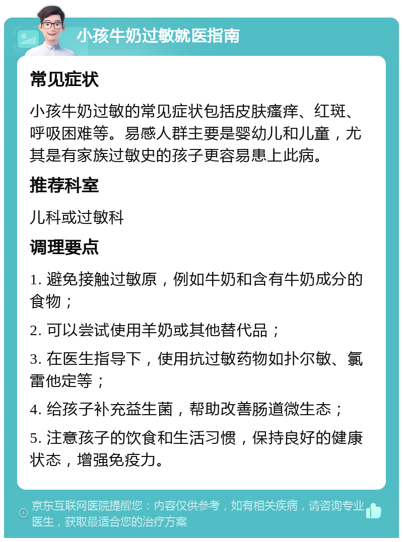 小孩牛奶过敏就医指南 常见症状 小孩牛奶过敏的常见症状包括皮肤瘙痒、红斑、呼吸困难等。易感人群主要是婴幼儿和儿童，尤其是有家族过敏史的孩子更容易患上此病。 推荐科室 儿科或过敏科 调理要点 1. 避免接触过敏原，例如牛奶和含有牛奶成分的食物； 2. 可以尝试使用羊奶或其他替代品； 3. 在医生指导下，使用抗过敏药物如扑尔敏、氯雷他定等； 4. 给孩子补充益生菌，帮助改善肠道微生态； 5. 注意孩子的饮食和生活习惯，保持良好的健康状态，增强免疫力。