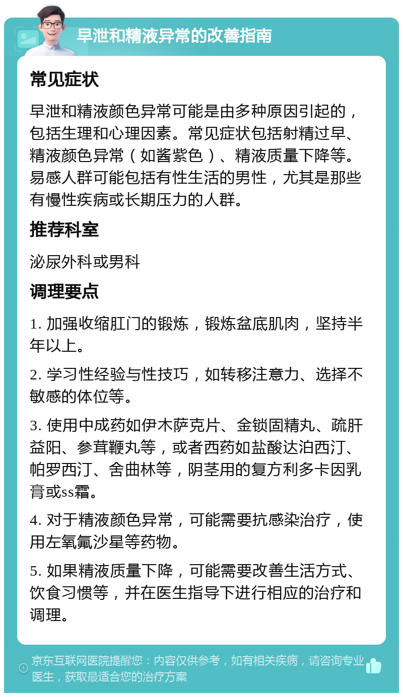 早泄和精液异常的改善指南 常见症状 早泄和精液颜色异常可能是由多种原因引起的，包括生理和心理因素。常见症状包括射精过早、精液颜色异常（如酱紫色）、精液质量下降等。易感人群可能包括有性生活的男性，尤其是那些有慢性疾病或长期压力的人群。 推荐科室 泌尿外科或男科 调理要点 1. 加强收缩肛门的锻炼，锻炼盆底肌肉，坚持半年以上。 2. 学习性经验与性技巧，如转移注意力、选择不敏感的体位等。 3. 使用中成药如伊木萨克片、金锁固精丸、疏肝益阳、参茸鞭丸等，或者西药如盐酸达泊西汀、帕罗西汀、舍曲林等，阴茎用的复方利多卡因乳膏或ss霜。 4. 对于精液颜色异常，可能需要抗感染治疗，使用左氧氟沙星等药物。 5. 如果精液质量下降，可能需要改善生活方式、饮食习惯等，并在医生指导下进行相应的治疗和调理。