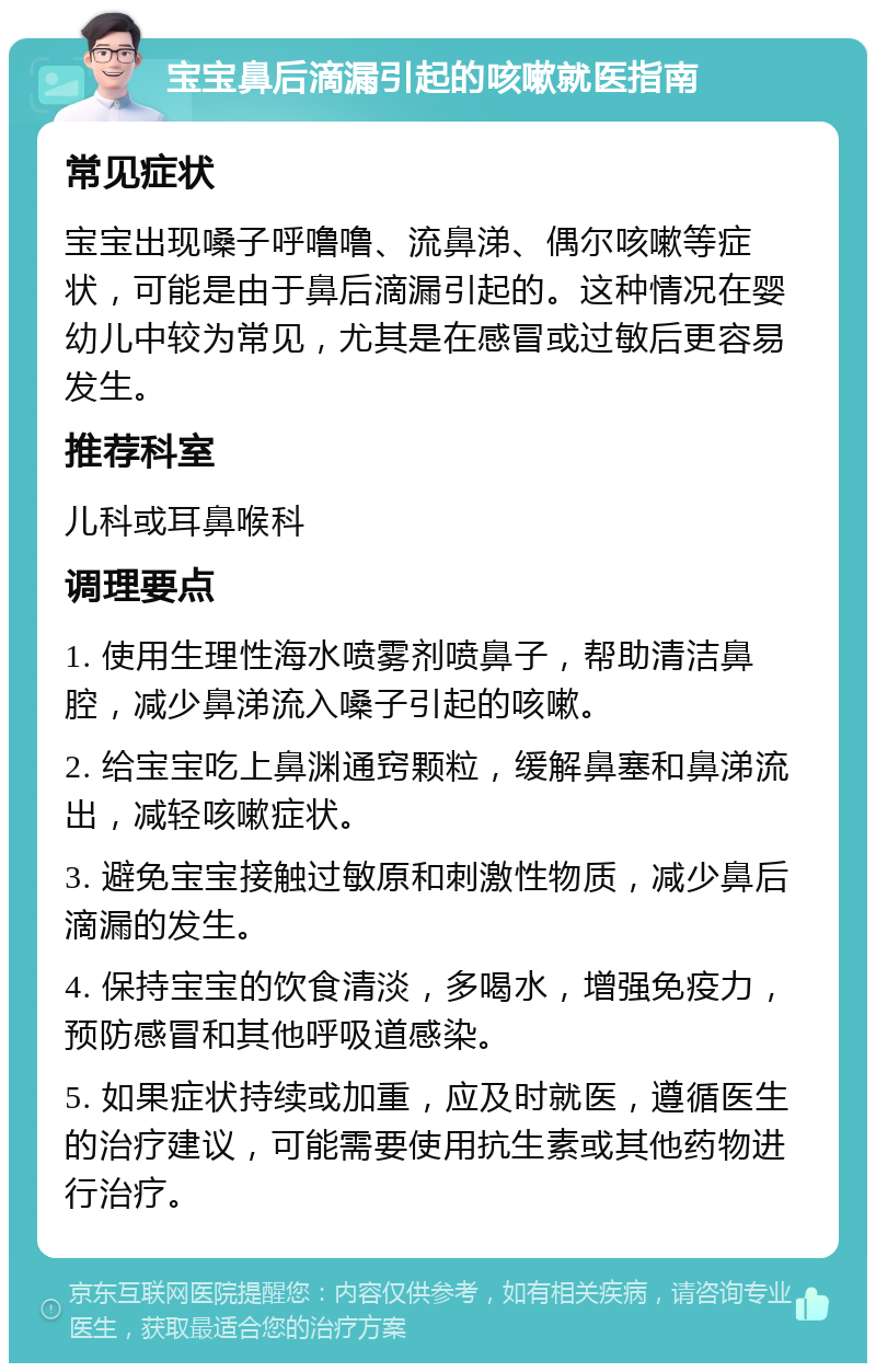 宝宝鼻后滴漏引起的咳嗽就医指南 常见症状 宝宝出现嗓子呼噜噜、流鼻涕、偶尔咳嗽等症状，可能是由于鼻后滴漏引起的。这种情况在婴幼儿中较为常见，尤其是在感冒或过敏后更容易发生。 推荐科室 儿科或耳鼻喉科 调理要点 1. 使用生理性海水喷雾剂喷鼻子，帮助清洁鼻腔，减少鼻涕流入嗓子引起的咳嗽。 2. 给宝宝吃上鼻渊通窍颗粒，缓解鼻塞和鼻涕流出，减轻咳嗽症状。 3. 避免宝宝接触过敏原和刺激性物质，减少鼻后滴漏的发生。 4. 保持宝宝的饮食清淡，多喝水，增强免疫力，预防感冒和其他呼吸道感染。 5. 如果症状持续或加重，应及时就医，遵循医生的治疗建议，可能需要使用抗生素或其他药物进行治疗。