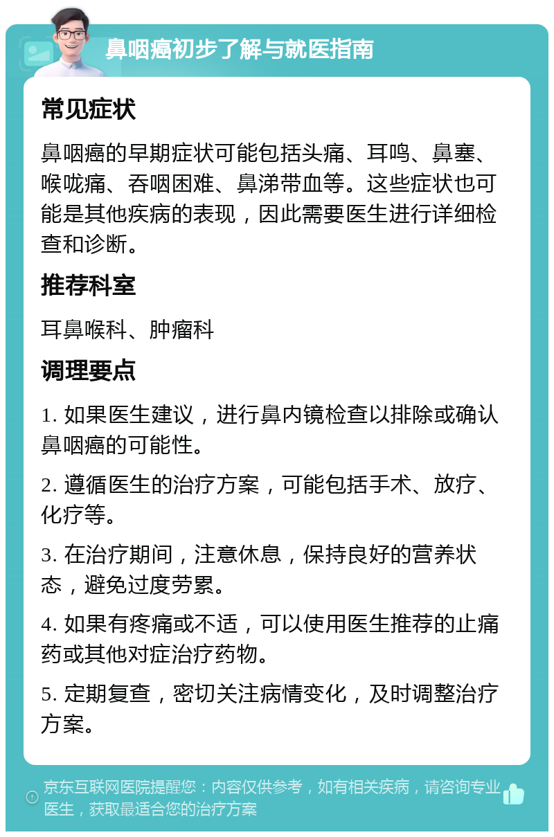 鼻咽癌初步了解与就医指南 常见症状 鼻咽癌的早期症状可能包括头痛、耳鸣、鼻塞、喉咙痛、吞咽困难、鼻涕带血等。这些症状也可能是其他疾病的表现，因此需要医生进行详细检查和诊断。 推荐科室 耳鼻喉科、肿瘤科 调理要点 1. 如果医生建议，进行鼻内镜检查以排除或确认鼻咽癌的可能性。 2. 遵循医生的治疗方案，可能包括手术、放疗、化疗等。 3. 在治疗期间，注意休息，保持良好的营养状态，避免过度劳累。 4. 如果有疼痛或不适，可以使用医生推荐的止痛药或其他对症治疗药物。 5. 定期复查，密切关注病情变化，及时调整治疗方案。