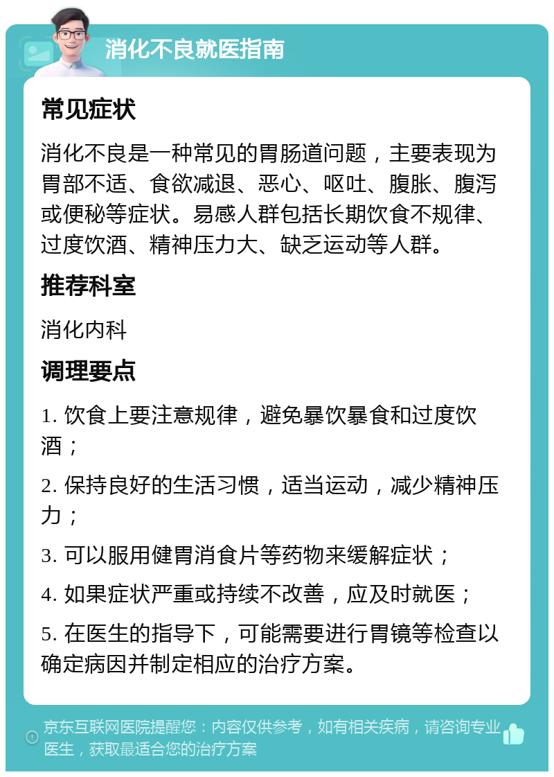 消化不良就医指南 常见症状 消化不良是一种常见的胃肠道问题，主要表现为胃部不适、食欲减退、恶心、呕吐、腹胀、腹泻或便秘等症状。易感人群包括长期饮食不规律、过度饮酒、精神压力大、缺乏运动等人群。 推荐科室 消化内科 调理要点 1. 饮食上要注意规律，避免暴饮暴食和过度饮酒； 2. 保持良好的生活习惯，适当运动，减少精神压力； 3. 可以服用健胃消食片等药物来缓解症状； 4. 如果症状严重或持续不改善，应及时就医； 5. 在医生的指导下，可能需要进行胃镜等检查以确定病因并制定相应的治疗方案。