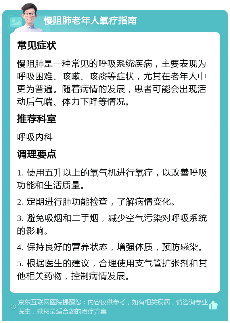 慢阻肺老年人氧疗指南 常见症状 慢阻肺是一种常见的呼吸系统疾病，主要表现为呼吸困难、咳嗽、咳痰等症状，尤其在老年人中更为普遍。随着病情的发展，患者可能会出现活动后气喘、体力下降等情况。 推荐科室 呼吸内科 调理要点 1. 使用五升以上的氧气机进行氧疗，以改善呼吸功能和生活质量。 2. 定期进行肺功能检查，了解病情变化。 3. 避免吸烟和二手烟，减少空气污染对呼吸系统的影响。 4. 保持良好的营养状态，增强体质，预防感染。 5. 根据医生的建议，合理使用支气管扩张剂和其他相关药物，控制病情发展。