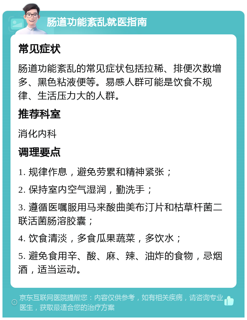 肠道功能紊乱就医指南 常见症状 肠道功能紊乱的常见症状包括拉稀、排便次数增多、黑色粘液便等。易感人群可能是饮食不规律、生活压力大的人群。 推荐科室 消化内科 调理要点 1. 规律作息，避免劳累和精神紧张； 2. 保持室内空气湿润，勤洗手； 3. 遵循医嘱服用马来酸曲美布汀片和枯草杆菌二联活菌肠溶胶囊； 4. 饮食清淡，多食瓜果蔬菜，多饮水； 5. 避免食用辛、酸、麻、辣、油炸的食物，忌烟酒，适当运动。