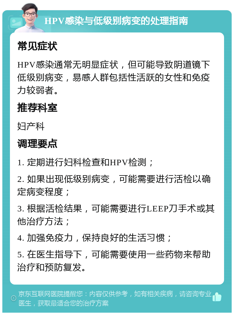 HPV感染与低级别病变的处理指南 常见症状 HPV感染通常无明显症状，但可能导致阴道镜下低级别病变，易感人群包括性活跃的女性和免疫力较弱者。 推荐科室 妇产科 调理要点 1. 定期进行妇科检查和HPV检测； 2. 如果出现低级别病变，可能需要进行活检以确定病变程度； 3. 根据活检结果，可能需要进行LEEP刀手术或其他治疗方法； 4. 加强免疫力，保持良好的生活习惯； 5. 在医生指导下，可能需要使用一些药物来帮助治疗和预防复发。