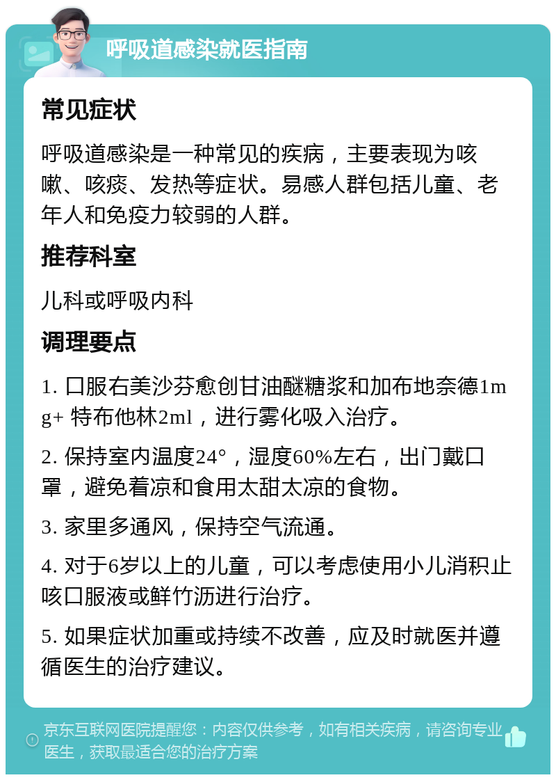 呼吸道感染就医指南 常见症状 呼吸道感染是一种常见的疾病，主要表现为咳嗽、咳痰、发热等症状。易感人群包括儿童、老年人和免疫力较弱的人群。 推荐科室 儿科或呼吸内科 调理要点 1. 口服右美沙芬愈创甘油醚糖浆和加布地奈德1mg+ 特布他林2ml，进行雾化吸入治疗。 2. 保持室内温度24°，湿度60%左右，出门戴口罩，避免着凉和食用太甜太凉的食物。 3. 家里多通风，保持空气流通。 4. 对于6岁以上的儿童，可以考虑使用小儿消积止咳口服液或鲜竹沥进行治疗。 5. 如果症状加重或持续不改善，应及时就医并遵循医生的治疗建议。