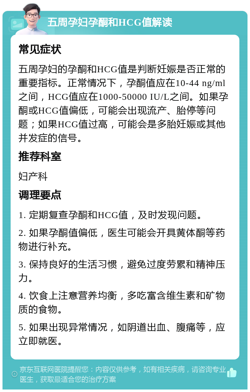 五周孕妇孕酮和HCG值解读 常见症状 五周孕妇的孕酮和HCG值是判断妊娠是否正常的重要指标。正常情况下，孕酮值应在10-44 ng/ml之间，HCG值应在1000-50000 IU/L之间。如果孕酮或HCG值偏低，可能会出现流产、胎停等问题；如果HCG值过高，可能会是多胎妊娠或其他并发症的信号。 推荐科室 妇产科 调理要点 1. 定期复查孕酮和HCG值，及时发现问题。 2. 如果孕酮值偏低，医生可能会开具黄体酮等药物进行补充。 3. 保持良好的生活习惯，避免过度劳累和精神压力。 4. 饮食上注意营养均衡，多吃富含维生素和矿物质的食物。 5. 如果出现异常情况，如阴道出血、腹痛等，应立即就医。