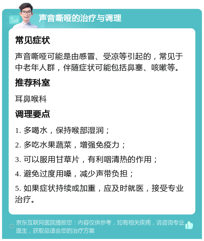 声音嘶哑的治疗与调理 常见症状 声音嘶哑可能是由感冒、受凉等引起的，常见于中老年人群，伴随症状可能包括鼻塞、咳嗽等。 推荐科室 耳鼻喉科 调理要点 1. 多喝水，保持喉部湿润； 2. 多吃水果蔬菜，增强免疫力； 3. 可以服用甘草片，有利咽清热的作用； 4. 避免过度用嗓，减少声带负担； 5. 如果症状持续或加重，应及时就医，接受专业治疗。