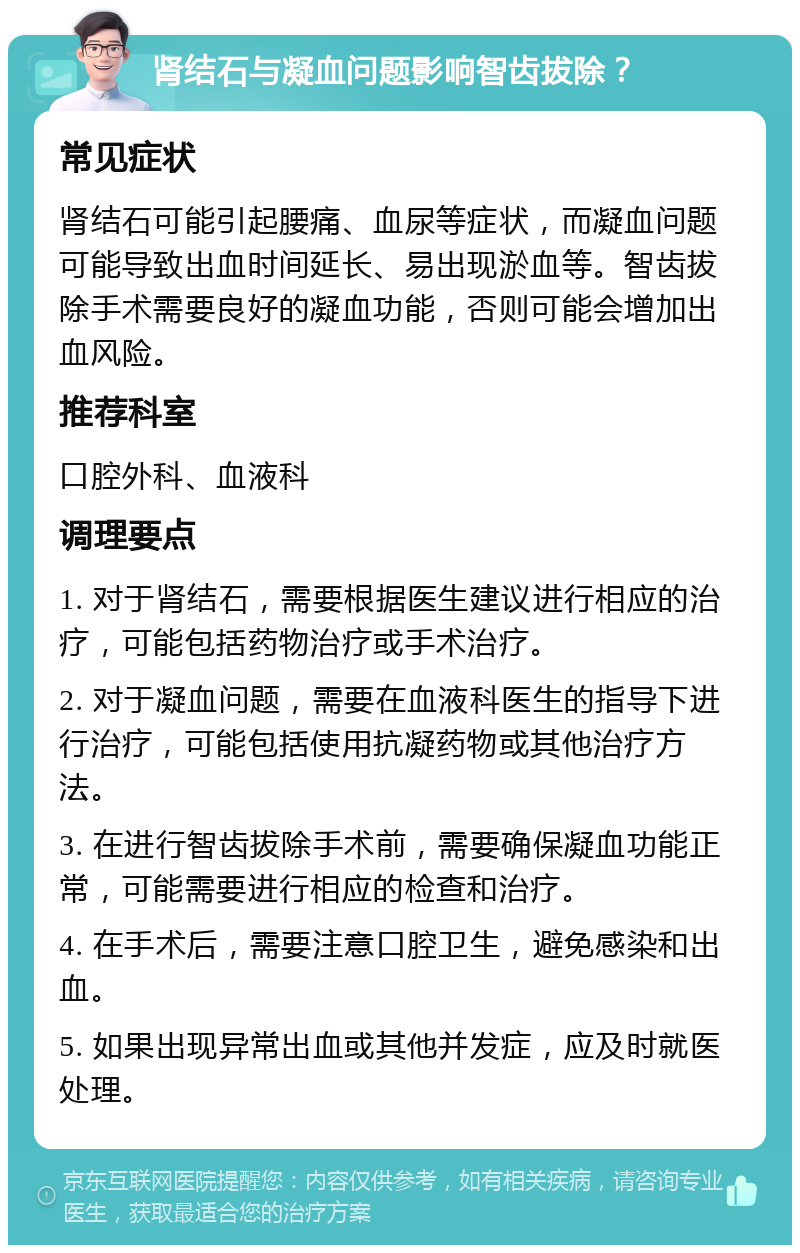 肾结石与凝血问题影响智齿拔除？ 常见症状 肾结石可能引起腰痛、血尿等症状，而凝血问题可能导致出血时间延长、易出现淤血等。智齿拔除手术需要良好的凝血功能，否则可能会增加出血风险。 推荐科室 口腔外科、血液科 调理要点 1. 对于肾结石，需要根据医生建议进行相应的治疗，可能包括药物治疗或手术治疗。 2. 对于凝血问题，需要在血液科医生的指导下进行治疗，可能包括使用抗凝药物或其他治疗方法。 3. 在进行智齿拔除手术前，需要确保凝血功能正常，可能需要进行相应的检查和治疗。 4. 在手术后，需要注意口腔卫生，避免感染和出血。 5. 如果出现异常出血或其他并发症，应及时就医处理。