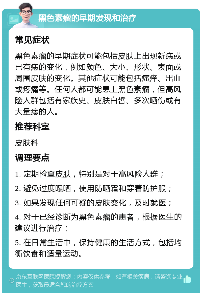 黑色素瘤的早期发现和治疗 常见症状 黑色素瘤的早期症状可能包括皮肤上出现新痣或已有痣的变化，例如颜色、大小、形状、表面或周围皮肤的变化。其他症状可能包括瘙痒、出血或疼痛等。任何人都可能患上黑色素瘤，但高风险人群包括有家族史、皮肤白皙、多次晒伤或有大量痣的人。 推荐科室 皮肤科 调理要点 1. 定期检查皮肤，特别是对于高风险人群； 2. 避免过度曝晒，使用防晒霜和穿着防护服； 3. 如果发现任何可疑的皮肤变化，及时就医； 4. 对于已经诊断为黑色素瘤的患者，根据医生的建议进行治疗； 5. 在日常生活中，保持健康的生活方式，包括均衡饮食和适量运动。