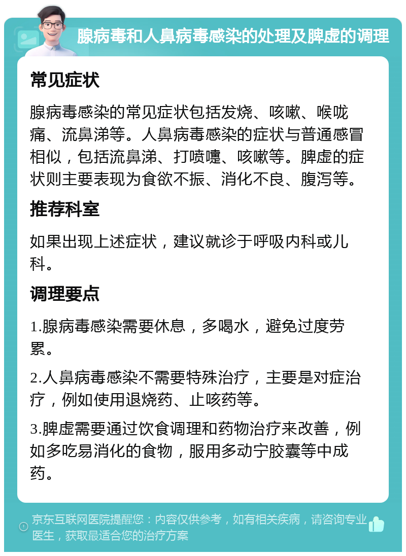 腺病毒和人鼻病毒感染的处理及脾虚的调理 常见症状 腺病毒感染的常见症状包括发烧、咳嗽、喉咙痛、流鼻涕等。人鼻病毒感染的症状与普通感冒相似，包括流鼻涕、打喷嚏、咳嗽等。脾虚的症状则主要表现为食欲不振、消化不良、腹泻等。 推荐科室 如果出现上述症状，建议就诊于呼吸内科或儿科。 调理要点 1.腺病毒感染需要休息，多喝水，避免过度劳累。 2.人鼻病毒感染不需要特殊治疗，主要是对症治疗，例如使用退烧药、止咳药等。 3.脾虚需要通过饮食调理和药物治疗来改善，例如多吃易消化的食物，服用多动宁胶囊等中成药。