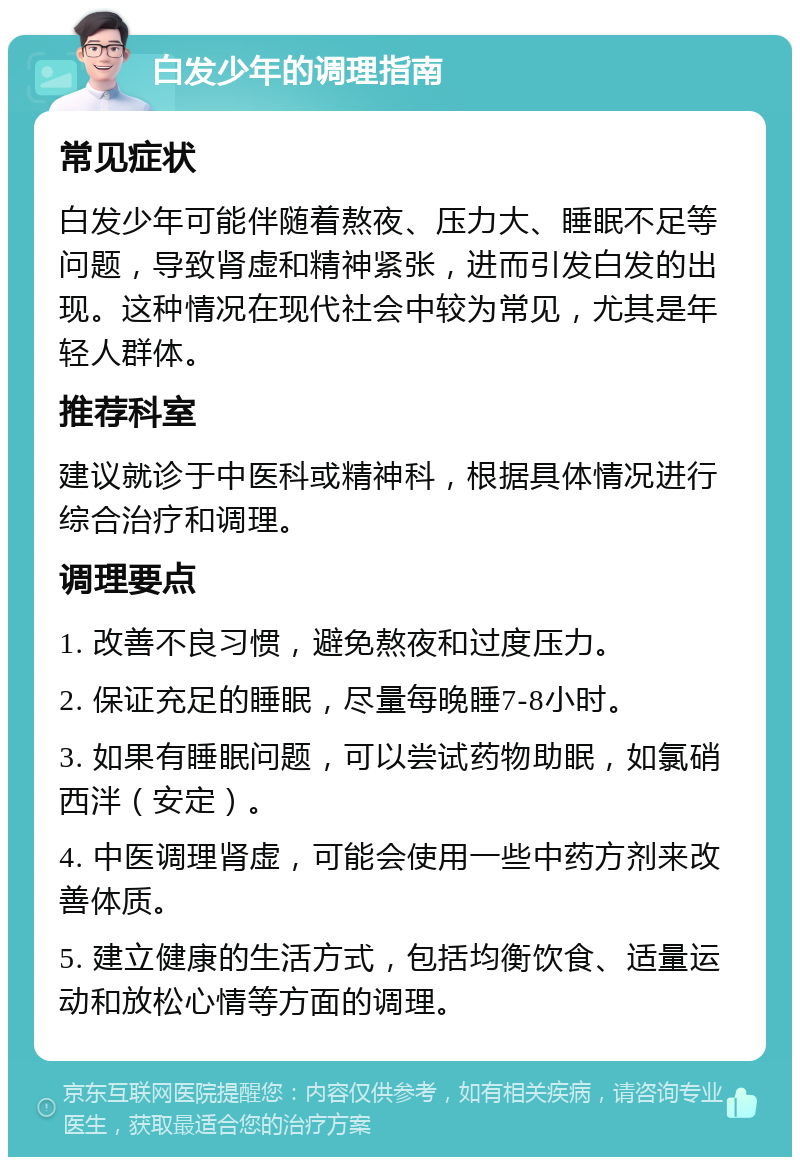 白发少年的调理指南 常见症状 白发少年可能伴随着熬夜、压力大、睡眠不足等问题，导致肾虚和精神紧张，进而引发白发的出现。这种情况在现代社会中较为常见，尤其是年轻人群体。 推荐科室 建议就诊于中医科或精神科，根据具体情况进行综合治疗和调理。 调理要点 1. 改善不良习惯，避免熬夜和过度压力。 2. 保证充足的睡眠，尽量每晚睡7-8小时。 3. 如果有睡眠问题，可以尝试药物助眠，如氯硝西泮（安定）。 4. 中医调理肾虚，可能会使用一些中药方剂来改善体质。 5. 建立健康的生活方式，包括均衡饮食、适量运动和放松心情等方面的调理。