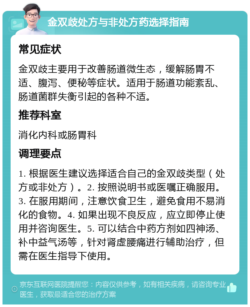 金双歧处方与非处方药选择指南 常见症状 金双歧主要用于改善肠道微生态，缓解肠胃不适、腹泻、便秘等症状。适用于肠道功能紊乱、肠道菌群失衡引起的各种不适。 推荐科室 消化内科或肠胃科 调理要点 1. 根据医生建议选择适合自己的金双歧类型（处方或非处方）。2. 按照说明书或医嘱正确服用。3. 在服用期间，注意饮食卫生，避免食用不易消化的食物。4. 如果出现不良反应，应立即停止使用并咨询医生。5. 可以结合中药方剂如四神汤、补中益气汤等，针对肾虚腰痛进行辅助治疗，但需在医生指导下使用。