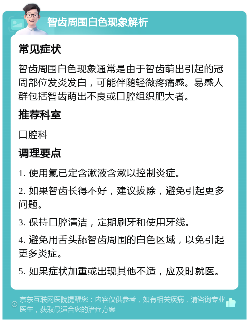 智齿周围白色现象解析 常见症状 智齿周围白色现象通常是由于智齿萌出引起的冠周部位发炎发白，可能伴随轻微疼痛感。易感人群包括智齿萌出不良或口腔组织肥大者。 推荐科室 口腔科 调理要点 1. 使用氯已定含漱液含漱以控制炎症。 2. 如果智齿长得不好，建议拔除，避免引起更多问题。 3. 保持口腔清洁，定期刷牙和使用牙线。 4. 避免用舌头舔智齿周围的白色区域，以免引起更多炎症。 5. 如果症状加重或出现其他不适，应及时就医。