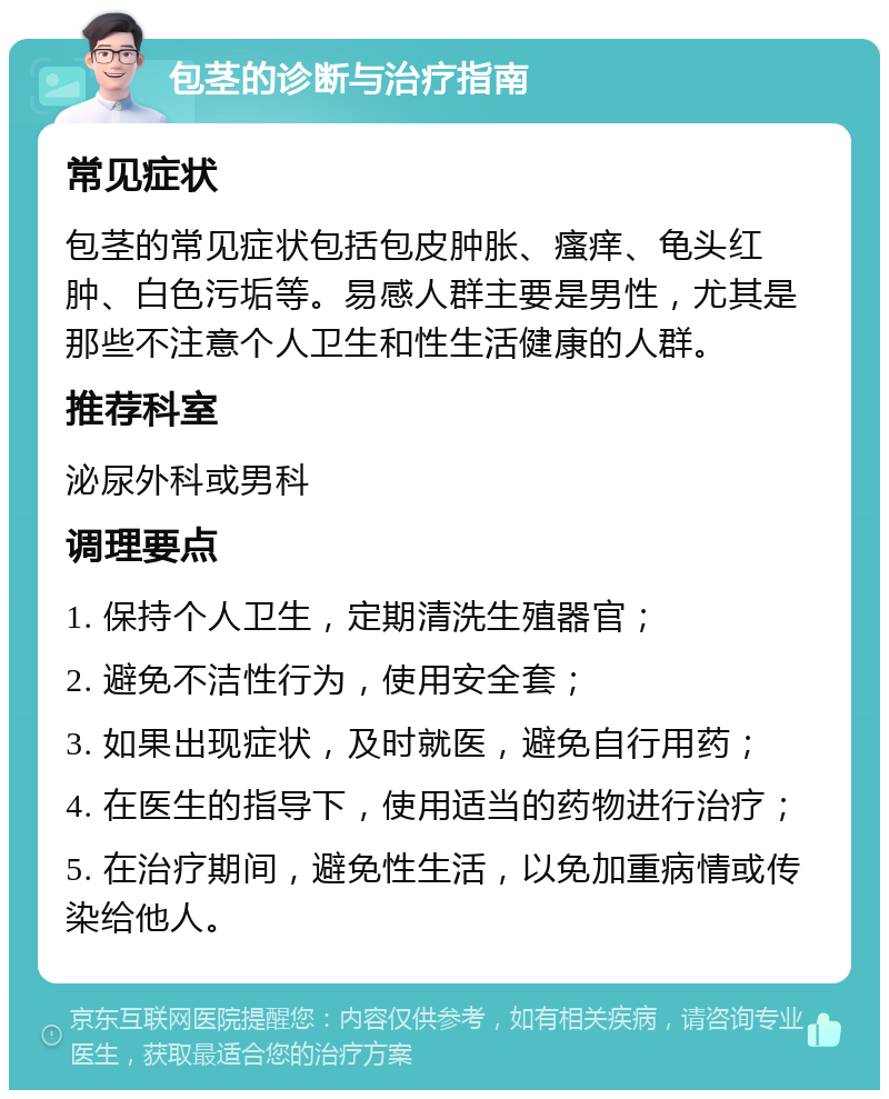 包茎的诊断与治疗指南 常见症状 包茎的常见症状包括包皮肿胀、瘙痒、龟头红肿、白色污垢等。易感人群主要是男性，尤其是那些不注意个人卫生和性生活健康的人群。 推荐科室 泌尿外科或男科 调理要点 1. 保持个人卫生，定期清洗生殖器官； 2. 避免不洁性行为，使用安全套； 3. 如果出现症状，及时就医，避免自行用药； 4. 在医生的指导下，使用适当的药物进行治疗； 5. 在治疗期间，避免性生活，以免加重病情或传染给他人。