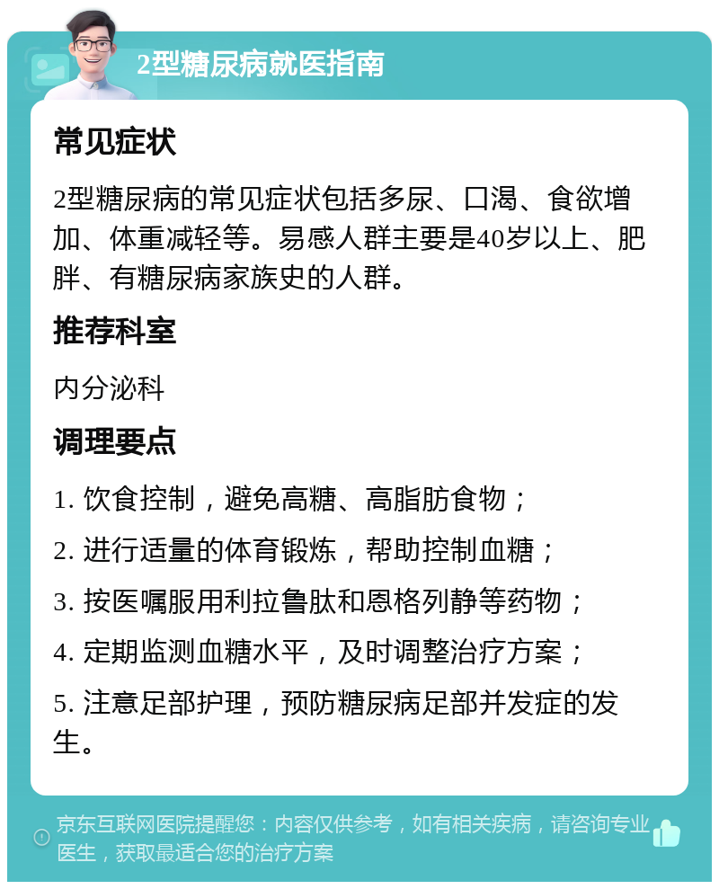 2型糖尿病就医指南 常见症状 2型糖尿病的常见症状包括多尿、口渴、食欲增加、体重减轻等。易感人群主要是40岁以上、肥胖、有糖尿病家族史的人群。 推荐科室 内分泌科 调理要点 1. 饮食控制，避免高糖、高脂肪食物； 2. 进行适量的体育锻炼，帮助控制血糖； 3. 按医嘱服用利拉鲁肽和恩格列静等药物； 4. 定期监测血糖水平，及时调整治疗方案； 5. 注意足部护理，预防糖尿病足部并发症的发生。