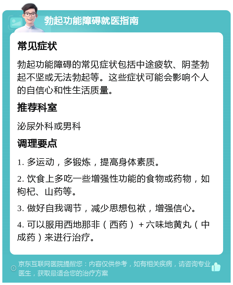 勃起功能障碍就医指南 常见症状 勃起功能障碍的常见症状包括中途疲软、阴茎勃起不坚或无法勃起等。这些症状可能会影响个人的自信心和性生活质量。 推荐科室 泌尿外科或男科 调理要点 1. 多运动，多锻炼，提高身体素质。 2. 饮食上多吃一些增强性功能的食物或药物，如枸杞、山药等。 3. 做好自我调节，减少思想包袱，增强信心。 4. 可以服用西地那非（西药）＋六味地黄丸（中成药）来进行治疗。