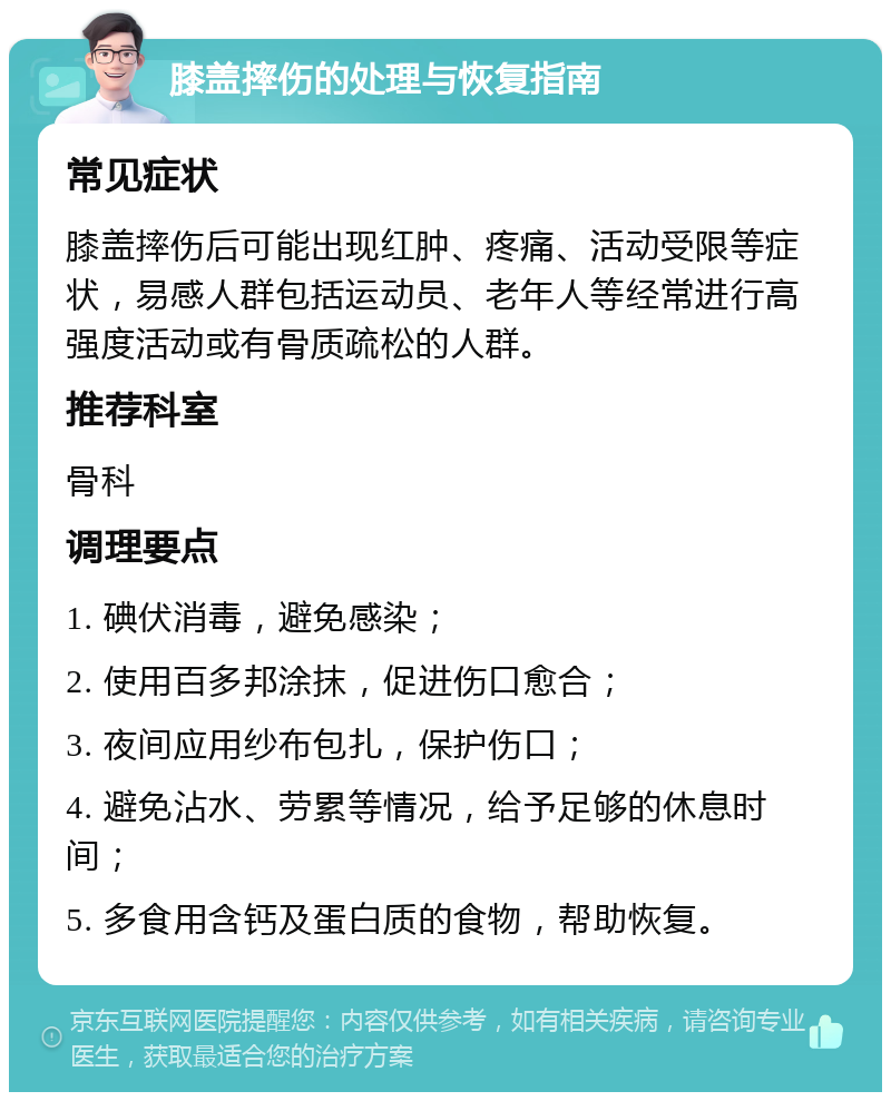 膝盖摔伤的处理与恢复指南 常见症状 膝盖摔伤后可能出现红肿、疼痛、活动受限等症状，易感人群包括运动员、老年人等经常进行高强度活动或有骨质疏松的人群。 推荐科室 骨科 调理要点 1. 碘伏消毒，避免感染； 2. 使用百多邦涂抹，促进伤口愈合； 3. 夜间应用纱布包扎，保护伤口； 4. 避免沾水、劳累等情况，给予足够的休息时间； 5. 多食用含钙及蛋白质的食物，帮助恢复。