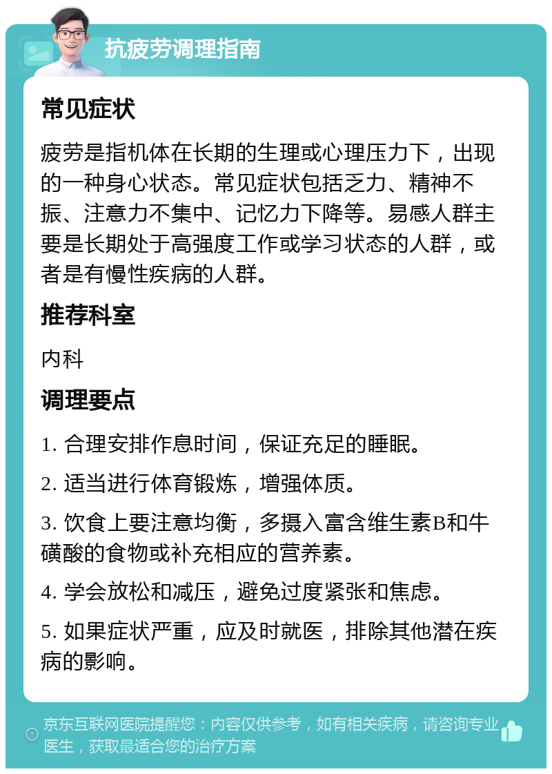 抗疲劳调理指南 常见症状 疲劳是指机体在长期的生理或心理压力下，出现的一种身心状态。常见症状包括乏力、精神不振、注意力不集中、记忆力下降等。易感人群主要是长期处于高强度工作或学习状态的人群，或者是有慢性疾病的人群。 推荐科室 内科 调理要点 1. 合理安排作息时间，保证充足的睡眠。 2. 适当进行体育锻炼，增强体质。 3. 饮食上要注意均衡，多摄入富含维生素B和牛磺酸的食物或补充相应的营养素。 4. 学会放松和减压，避免过度紧张和焦虑。 5. 如果症状严重，应及时就医，排除其他潜在疾病的影响。