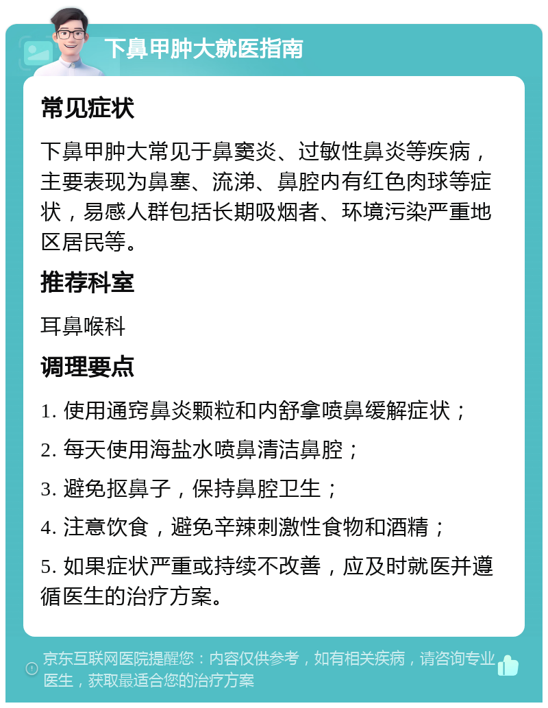 下鼻甲肿大就医指南 常见症状 下鼻甲肿大常见于鼻窦炎、过敏性鼻炎等疾病，主要表现为鼻塞、流涕、鼻腔内有红色肉球等症状，易感人群包括长期吸烟者、环境污染严重地区居民等。 推荐科室 耳鼻喉科 调理要点 1. 使用通窍鼻炎颗粒和内舒拿喷鼻缓解症状； 2. 每天使用海盐水喷鼻清洁鼻腔； 3. 避免抠鼻子，保持鼻腔卫生； 4. 注意饮食，避免辛辣刺激性食物和酒精； 5. 如果症状严重或持续不改善，应及时就医并遵循医生的治疗方案。