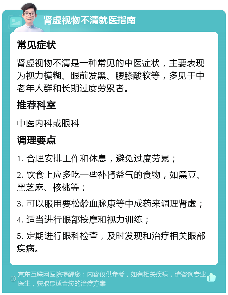 肾虚视物不清就医指南 常见症状 肾虚视物不清是一种常见的中医症状，主要表现为视力模糊、眼前发黑、腰膝酸软等，多见于中老年人群和长期过度劳累者。 推荐科室 中医内科或眼科 调理要点 1. 合理安排工作和休息，避免过度劳累； 2. 饮食上应多吃一些补肾益气的食物，如黑豆、黑芝麻、核桃等； 3. 可以服用要松龄血脉康等中成药来调理肾虚； 4. 适当进行眼部按摩和视力训练； 5. 定期进行眼科检查，及时发现和治疗相关眼部疾病。