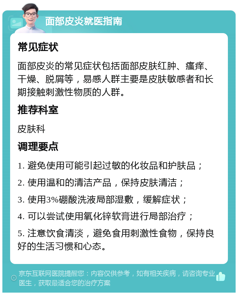 面部皮炎就医指南 常见症状 面部皮炎的常见症状包括面部皮肤红肿、瘙痒、干燥、脱屑等，易感人群主要是皮肤敏感者和长期接触刺激性物质的人群。 推荐科室 皮肤科 调理要点 1. 避免使用可能引起过敏的化妆品和护肤品； 2. 使用温和的清洁产品，保持皮肤清洁； 3. 使用3%硼酸洗液局部湿敷，缓解症状； 4. 可以尝试使用氧化锌软膏进行局部治疗； 5. 注意饮食清淡，避免食用刺激性食物，保持良好的生活习惯和心态。