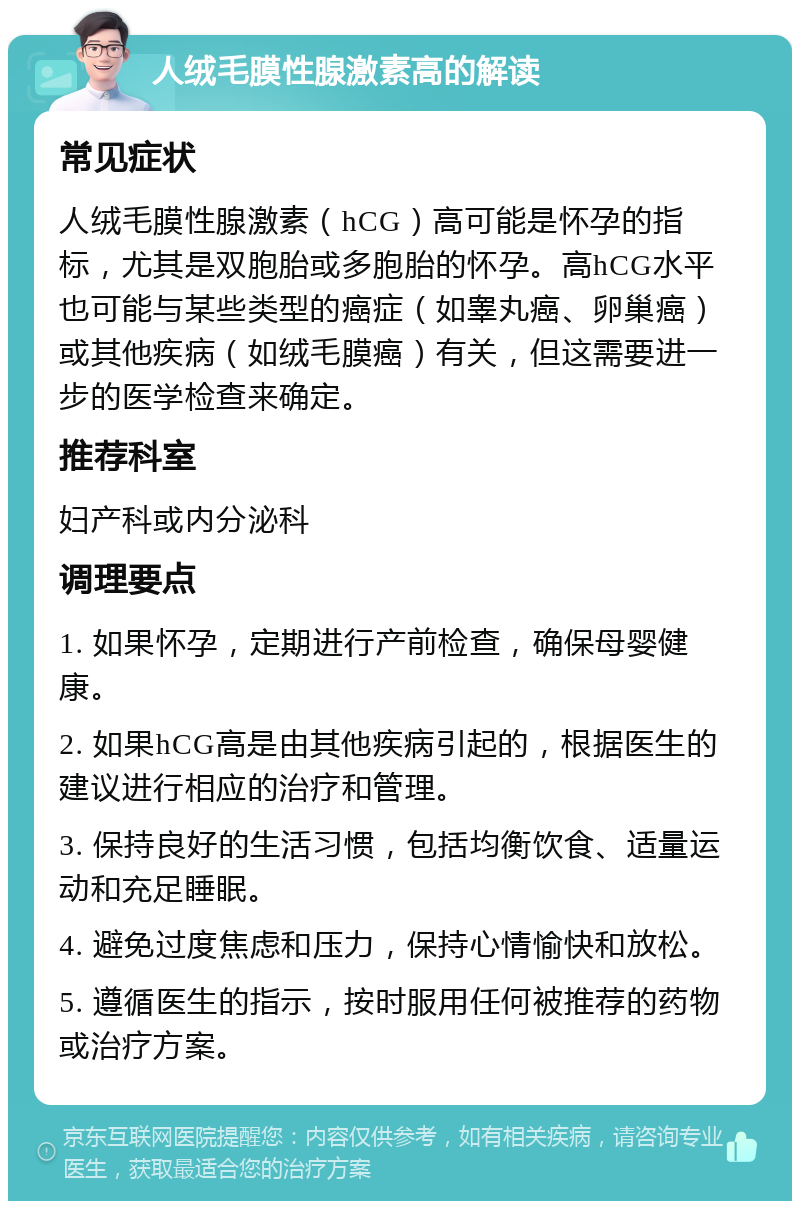 人绒毛膜性腺激素高的解读 常见症状 人绒毛膜性腺激素（hCG）高可能是怀孕的指标，尤其是双胞胎或多胞胎的怀孕。高hCG水平也可能与某些类型的癌症（如睾丸癌、卵巢癌）或其他疾病（如绒毛膜癌）有关，但这需要进一步的医学检查来确定。 推荐科室 妇产科或内分泌科 调理要点 1. 如果怀孕，定期进行产前检查，确保母婴健康。 2. 如果hCG高是由其他疾病引起的，根据医生的建议进行相应的治疗和管理。 3. 保持良好的生活习惯，包括均衡饮食、适量运动和充足睡眠。 4. 避免过度焦虑和压力，保持心情愉快和放松。 5. 遵循医生的指示，按时服用任何被推荐的药物或治疗方案。